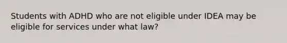 Students with ADHD who are not eligible under IDEA may be eligible for services under what law?