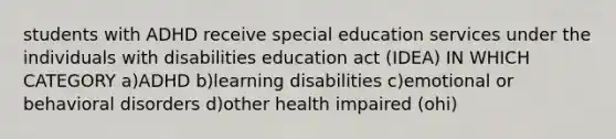 students with ADHD receive special education services under the individuals with disabilities education act (IDEA) IN WHICH CATEGORY a)ADHD b)learning disabilities c)emotional or behavioral disorders d)other health impaired (ohi)