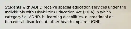 Students with ADHD receive special education services under the Individuals with Disabilities Education Act (IDEA) in which category? a. ADHD. b. learning disabilities. c. emotional or behavioral disorders. d. other health impaired (OHI).