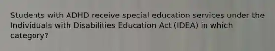 Students with ADHD receive special education services under the Individuals with Disabilities Education Act (IDEA) in which category?