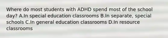 Where do most students with ADHD spend most of the school​ day? A.In special education classrooms B.In​ separate, special schools C.In general education classrooms D.In resource classrooms