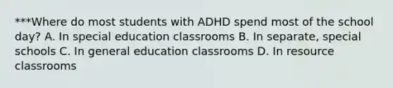 ***Where do most students with ADHD spend most of the school​ day? A. In special education classrooms B. In​ separate, special schools C. In general education classrooms D. In resource classrooms