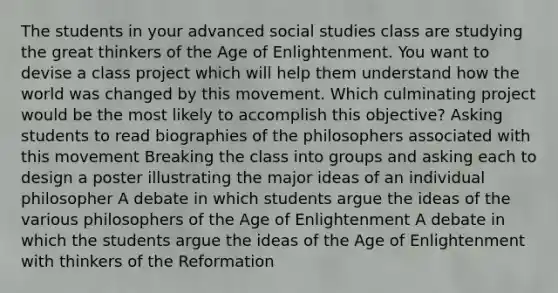 The students in your advanced social studies class are studying the great thinkers of the Age of Enlightenment. You want to devise a class project which will help them understand how the world was changed by this movement. Which culminating project would be the most likely to accomplish this objective? Asking students to read biographies of the philosophers associated with this movement Breaking the class into groups and asking each to design a poster illustrating the major ideas of an individual philosopher A debate in which students argue the ideas of the various philosophers of the Age of Enlightenment A debate in which the students argue the ideas of the Age of Enlightenment with thinkers of the Reformation