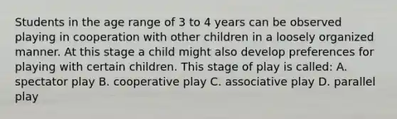 Students in the age range of 3 to 4 years can be observed playing in cooperation with other children in a loosely organized manner. At this stage a child might also develop preferences for playing with certain children. This stage of play is called: A. spectator play B. cooperative play C. associative play D. parallel play