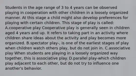 Students in the age range of 3 to 4 years can be observed playing in cooperation with other children in a loosely organized manner. At this stage a child might also develop preferences for playing with certain children. This stage of play is called: A.cooperative play Cooperative play is generally seen in children aged 4 years and up. It refers to taking part in an activity where children share ideas about the activity and play becomes more organized. B.spectator play-, is one of the earliest stages of play when children watch others play, but do not join in. C.associative play When students are playing in a loosely organized way together, this is associative play. D.parallel play-which children play adjacent to each other, but do not try to influence one another's behavior.