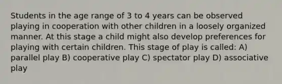 Students in the age range of 3 to 4 years can be observed playing in cooperation with other children in a loosely organized manner. At this stage a child might also develop preferences for playing with certain children. This stage of play is called: A) parallel play B) cooperative play C) spectator play D) associative play