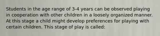 Students in the age range of 3-4 years can be observed playing in cooperation with other children in a loosely organized manner. At this stage a child might develop preferences for playing with certain children. This stage of play is called: