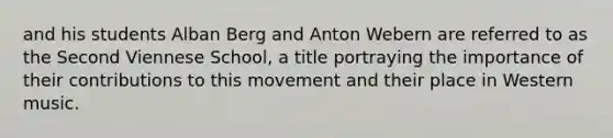 and his students Alban Berg and Anton Webern are referred to as the Second Viennese School, a title portraying the importance of their contributions to this movement and their place in Western music.