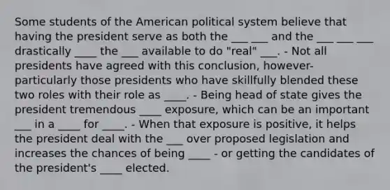 Some students of the American political system believe that having the president serve as both the ___ ___ and the ___ ___ ___ drastically ____ the ___ available to do "real" ___. - Not all presidents have agreed with this conclusion, however- particularly those presidents who have skillfully blended these two roles with their role as ____. - Being head of state gives the president tremendous ____ exposure, which can be an important ___ in a ____ for ____. - When that exposure is positive, it helps the president deal with the ___ over proposed legislation and increases the chances of being ____ - or getting the candidates of the president's ____ elected.