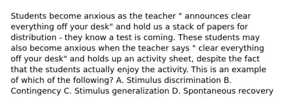 Students become anxious as the teacher " announces clear everything off your desk" and hold us a stack of papers for distribution - they know a test is coming. These students may also become anxious when the teacher says " clear everything off your desk" and holds up an activity sheet, despite the fact that the students actually enjoy the activity. This is an example of which of the following? A. Stimulus discrimination B. Contingency C. Stimulus generalization D. Spontaneous recovery