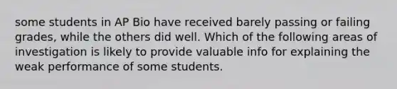 some students in AP Bio have received barely passing or failing grades, while the others did well. Which of the following areas of investigation is likely to provide valuable info for explaining the weak performance of some students.