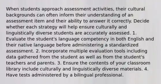 When students approach assessment activities, their cultural backgrounds can often inform their understanding of an assessment item and their ability to answer it correctly. Decide whether each strategy will help ensure culturally and linguistically diverse students are accurately assessed. 1. Evaluate the student's language competency in both English and their native language before administering a standardized assessment. 2. Incorporate multiple evaluation tools including data gathered from the student as well as from the student's teachers and parents. 3. Ensure the contents of your classroom library include culturally and linguistically diverse materials. 4. Have tests administered by a bilingual professional.