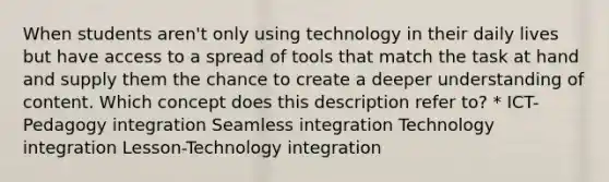 When students aren't only using technology in their daily lives but have access to a spread of tools that match the task at hand and supply them the chance to create a deeper understanding of content. Which concept does this description refer to? * ICT-Pedagogy integration Seamless integration Technology integration Lesson-Technology integration