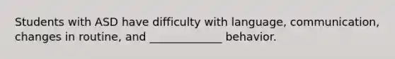 Students with ASD have difficulty with language, communication, changes in routine, and _____________ behavior.