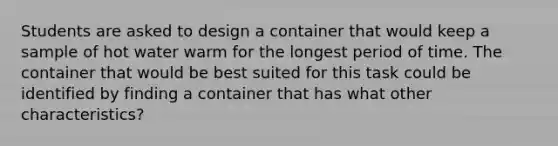 Students are asked to design a container that would keep a sample of hot water warm for the longest period of time. The container that would be best suited for this task could be identified by finding a container that has what other characteristics?