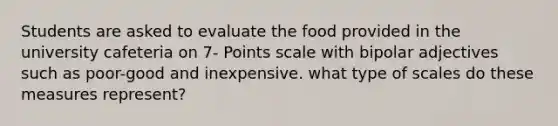 Students are asked to evaluate the food provided in the university cafeteria on 7- Points scale with bipolar adjectives such as poor-good and inexpensive. what type of scales do these measures represent?