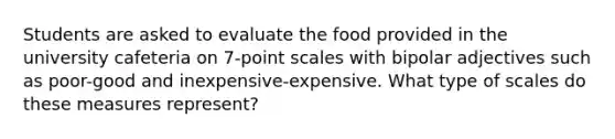 Students are asked to evaluate the food provided in the university cafeteria on 7-point scales with bipolar adjectives such as poor-good and inexpensive-expensive. What type of scales do these measures represent?