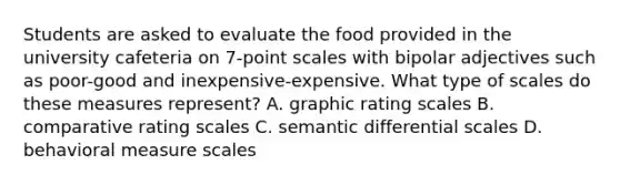 Students are asked to evaluate the food provided in the university cafeteria on 7-point scales with bipolar adjectives such as poor-good and inexpensive-expensive. What type of scales do these measures represent? A. graphic rating scales B. comparative rating scales C. semantic differential scales D. behavioral measure scales