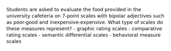 Students are asked to evaluate the food provided in the university cafeteria on 7-point scales with bipolar adjectives such as poor-good and inexpensive-expensive. What type of scales do these measures represent? - graphic rating scales - comparative rating scales - semantic differential scales - behavioral measure scales