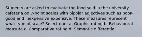 Students are asked to evaluate the food sold in the university cafeteria on 7-point scales with bipolar adjectives such as poor-good and inexpensive-expensive. These measures represent what type of scale? Select one: a. Graphic rating b. Behavioural measure c. Comparative rating d. Semantic differential