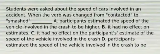 Students were asked about the speed of cars involved in an accident. When the verb was changed from "contacted" to "smashed" _________ A. participants estimated the speed of the vehicle involved in the crash to be higher. B. it had no effect on estimates. C. it had no effect on the participant's' estimate of the speed of the vehicle involved in the crash D. participants estimated the speed of the vehicle involved in the crash to be