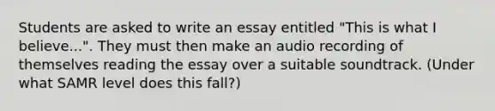 Students are asked to write an essay entitled "This is what I believe...". They must then make an audio recording of themselves reading the essay over a suitable soundtrack. (Under what SAMR level does this fall?)