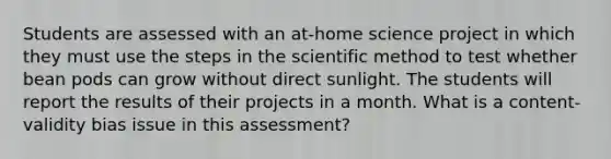 Students are assessed with an at-home science project in which they must use the steps in the scientific method to test whether bean pods can grow without direct sunlight. The students will report the results of their projects in a month. What is a content-validity bias issue in this assessment?