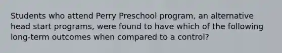 Students who attend Perry Preschool program, an alternative head start programs, were found to have which of the following long-term outcomes when compared to a control?