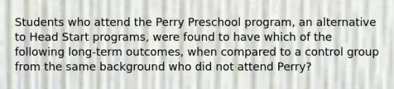 Students who attend the Perry Preschool program, an alternative to Head Start programs, were found to have which of the following long-term outcomes, when compared to a control group from the same background who did not attend Perry?