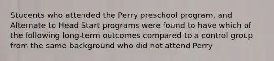 Students who attended the Perry preschool program, and Alternate to Head Start programs were found to have which of the following long-term outcomes compared to a control group from the same background who did not attend Perry