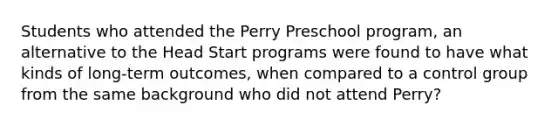 Students who attended the Perry Preschool program, an alternative to the Head Start programs were found to have what kinds of long-term outcomes, when compared to a control group from the same background who did not attend Perry?