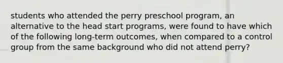 students who attended the perry preschool program, an alternative to the head start programs, were found to have which of the following long-term outcomes, when compared to a control group from the same background who did not attend perry?