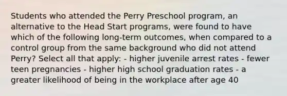 Students who attended the Perry Preschool program, an alternative to the Head Start programs, were found to have which of the following long-term outcomes, when compared to a control group from the same background who did not attend Perry? Select all that apply: - higher juvenile arrest rates - fewer teen pregnancies - higher high school graduation rates - a greater likelihood of being in the workplace after age 40