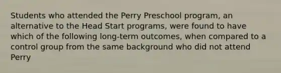 Students who attended the Perry Preschool program, an alternative to the Head Start programs, were found to have which of the following long-term outcomes, when compared to a control group from the same background who did not attend Perry