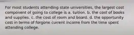 For most students attending state universities, the largest cost component of going to college is a. tuition. b. the cost of books and supplies. c. the cost of room and board. d. the opportunity cost in terms of forgone current income from the time spent attending college.