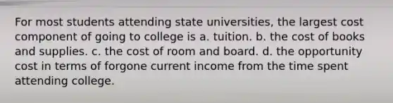 For most students attending state universities, the largest cost component of going to college is a. tuition. b. the cost of books and supplies. c. the cost of room and board. d. the opportunity cost in terms of forgone current income from the time spent attending college.