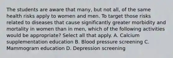 The students are aware that many, but not all, of the same health risks apply to women and men. To target those risks related to diseases that cause significantly greater morbidity and mortality in women than in men, which of the following activities would be appropriate? Select all that apply. A. Calcium supplementation education B. Blood pressure screening C. Mammogram education D. Depression screening