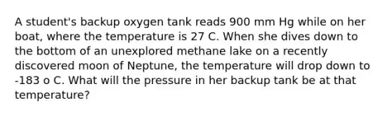 A student's backup oxygen tank reads 900 mm Hg while on her boat, where the temperature is 27 C. When she dives down to the bottom of an unexplored methane lake on a recently discovered moon of Neptune, the temperature will drop down to -183 o C. What will the pressure in her backup tank be at that temperature?