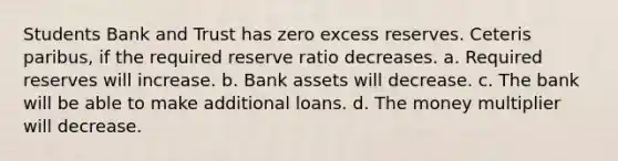 Students Bank and Trust has zero excess reserves. Ceteris paribus, if the required reserve ratio decreases. a. Required reserves will increase. b. Bank assets will decrease. c. The bank will be able to make additional loans. d. The money multiplier will decrease.