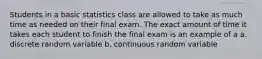 Students in a basic statistics class are allowed to take as much time as needed on their final exam. The exact amount of time it takes each student to finish the final exam is an example of a a. discrete random variable b. continuous random variable