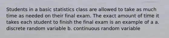 Students in a basic statistics class are allowed to take as much time as needed on their final exam. The exact amount of time it takes each student to finish the final exam is an example of a a. discrete random variable b. continuous random variable