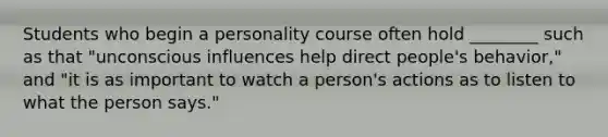 Students who begin a personality course often hold ________ such as that "unconscious influences help direct people's behavior," and "it is as important to watch a person's actions as to listen to what the person says."