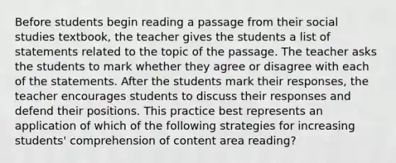 Before students begin reading a passage from their social studies textbook, the teacher gives the students a list of statements related to the topic of the passage. The teacher asks the students to mark whether they agree or disagree with each of the statements. After the students mark their responses, the teacher encourages students to discuss their responses and defend their positions. This practice best represents an application of which of the following strategies for increasing students' comprehension of content area reading?