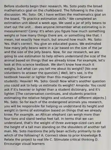 Before students begin their research, Ms. Soto posts the broad mathematics goal on the chalkboard. The following is the class discussion. Ms. Soto: OK, I have written the mathematics goal on the board, "To practice estimation skills." We completed an estimation unit about a week ago. We used a jar of jelly beans to start out the unit... does anyone remember what estimating is in measurement? Corey: It's when you figure how much something weighs or how many things there are, or something like that. I mean, not exactly how much, but around how much. Ms. Soto: Yes, that's correct. You give an educated guess. We estimated how many jelly beans were in a jar based on the size of the jar and the size of the jelly beans. Now, for our research, we are going to use estimation to help others understand the size of the animal based on things that we already know. For example, let's look at this science textbook. We don't know how much it weighs, but what can you tell me about its weight? [No one volunteers to answer the question.] Well, let's see, is the textbook heavier or lighter than this magazine? Several students: Heavier! Ms. Soto: Good! Now what's another question you could ask to help us estimate its weight? Amanda: You could ask if it's heavier or lighter than a student dictionary, and it's lighter. [The conversation continues, and students practice estimating the relative heights and volumes of different objects.] Ms. Soto: So for each of the endangered animals you research, you will be responsible for helping us understand its height and weight in terms of estimation based on things that we already know. For example, an African elephant can weigh more than four tons and stand twelve feet tall. In terms that we can understand, that's the weight of three average-sized cars and the height of a tall man standing on the shoulders of another tall man. Ms. Soto mentions the jelly bean activity primarily to do which of the following? A. Connect ideas to prior knowledge B. Relate the project to real life C. Stimulate critical thinking D. Encourage visual learners