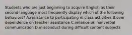 Students who are just beginning to acquire English as their second language most frequently display which of the following behaviors? A.resistance to participating in class activities B.over dependence on teacher assistance C.reliance on nonverbal communication D.misconduct during difficult content subjects