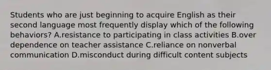 Students who are just beginning to acquire English as their second language most frequently display which of the following behaviors? A.resistance to participating in class activities B.over dependence on teacher assistance C.reliance on nonverbal communication D.misconduct during difficult content subjects