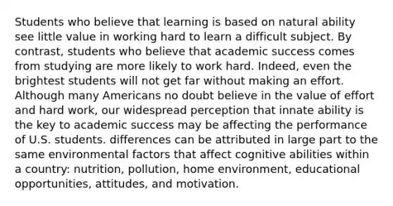 Students who believe that learning is based on natural ability see little value in working hard to learn a difficult subject. By contrast, students who believe that academic success comes from studying are more likely to work hard. Indeed, even the brightest students will not get far without making an effort. Although many Americans no doubt believe in the value of effort and hard work, our widespread perception that innate ability is the key to academic success may be affecting the performance of U.S. students. differences can be attributed in large part to the same environmental factors that affect cognitive abilities within a country: nutrition, pollution, home environment, educational opportunities, attitudes, and motivation.