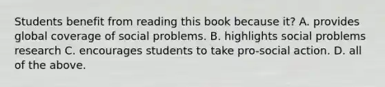 Students benefit from reading this book because it? A. provides global coverage of social problems. B. highlights social problems research C. encourages students to take pro-social action. D. all of the above.