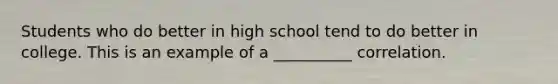 Students who do better in high school tend to do better in college. This is an example of a __________ correlation.