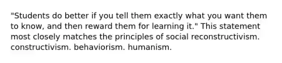 "Students do better if you tell them exactly what you want them to know, and then reward them for learning it." This statement most closely matches the principles of social reconstructivism. constructivism. behaviorism. humanism.